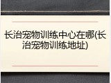 长治宠物训练中心在哪(长治宠物训练地址)