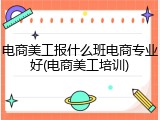 电商美工报什么班电商专业好(电商美工培训)