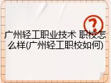 广州轻工职业技术 职校怎么样(广州轻工职校如何)
