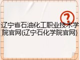 辽宁省石油化工职业技术学院官网(辽宁石化学院官网)