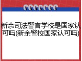 新余司法警官学校是国家认可吗(新余警校国家认可吗)