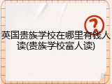 英国贵族学校在哪里有钱人读(贵族学校富人读)