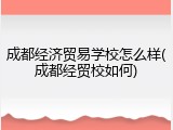成都经济贸易学校怎么样(成都经贸校如何)