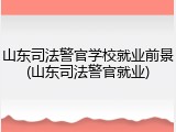 山东司法警官学校就业前景(山东司法警官就业)