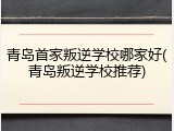 青岛首家叛逆学校哪家好(青岛叛逆学校推荐)