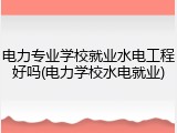 电力专业学校就业水电工程好吗(电力学校水电就业)