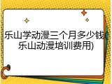 乐山学动漫三个月多少钱(乐山动漫培训费用)