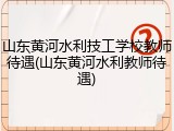 山东黄河水利技工学校教师待遇(山东黄河水利教师待遇)