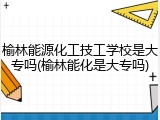 榆林能源化工技工学校是大专吗(榆林能化是大专吗)