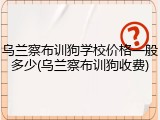 乌兰察布训狗学校价格一般多少(乌兰察布训狗收费)