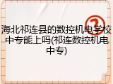 海北祁连县的数控机电学校中专能上吗(祁连数控机电中专)