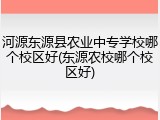 河源东源县农业中专学校哪个校区好(东源农校哪个校区好)