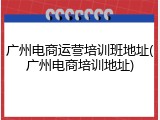广州电商运营培训班地址(广州电商培训地址)