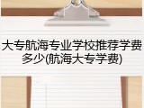 大专航海专业学校推荐学费多少(航海大专学费)