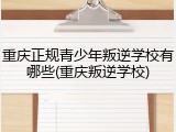 重庆正规青少年叛逆学校有哪些(重庆叛逆学校)