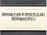 郑州电力技术学校怎么样(郑州电校评价)