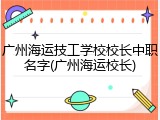 广州海运技工学校校长中职名字(广州海运校长)