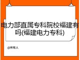 电力部直属专科院校福建有吗(福建电力专科)