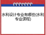 水利设计专业有哪些(水利专业课程)
