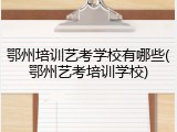 鄂州培训艺考学校有哪些(鄂州艺考培训学校)