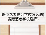 贵港艺考培训学校怎么选(贵港艺考学校选择)