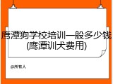 鹰潭狗学校培训一般多少钱(鹰潭训犬费用)