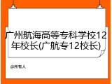 广州航海高等专科学校12年校长(广航专12校长)