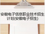 安徽电子信息职业技术招生计划(安徽电子招生)