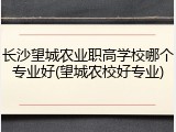 长沙望城农业职高学校哪个专业好(望城农校好专业)