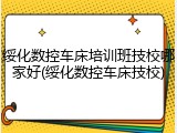 绥化数控车床培训班技校哪家好(绥化数控车床技校)