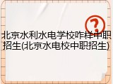 北京水利水电学校咋样中职招生(北京水电校中职招生)