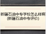 新疆石油中专学校怎么样啊(新疆石油中专评价)