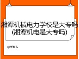 湘潭机械电力学校是大专吗(湘潭机电是大专吗)
