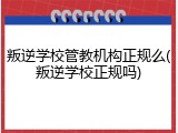 叛逆学校管教机构正规么(叛逆学校正规吗)