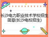 长沙电力职业技术学校招生简章(长沙电校招生)