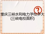 重庆三峡水利电力学校多大(三峡电校面积)