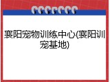 襄阳宠物训练中心(襄阳训宠基地)