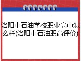 洛阳中石油学校职业高中怎么样(洛阳中石油职高评价)