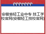 安徽省轻工业中专 技工学校官网(安徽轻工技校官网)