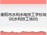 衡阳市水利水电技工学校培训(水利技工培训)