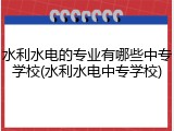 水利水电的专业有哪些中专学校(水利水电中专学校)