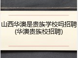 山西华澳是贵族学校吗招聘(华澳贵族校招聘)