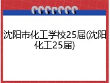 沈阳市化工学校25届(沈阳化工25届)