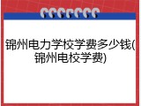 锦州电力学校学费多少钱(锦州电校学费)