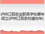 泸州江阳农业职高学校哪年成立(泸州江阳农校建校年)