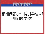 郴州问题少年特训学校(郴州问题学校)