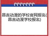 昌吉动漫的学校官网报名(昌吉动漫学校报名)