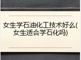 女生学石油化工技术好么(女生适合学石化吗)