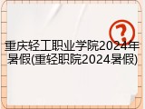 重庆轻工职业学院2024年暑假(重轻职院2024暑假)