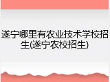 遂宁哪里有农业技术学校招生(遂宁农校招生)